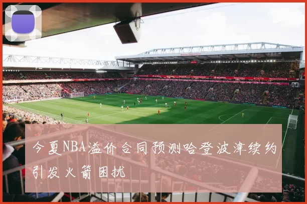 今夏NBA溢价合同预测哈登波津续约引发火箭困扰
