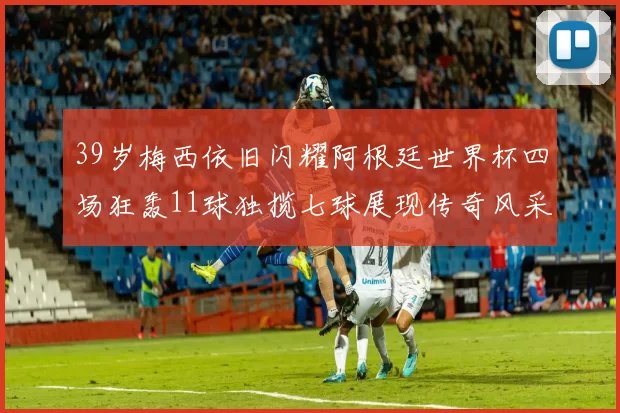 39岁梅西依旧闪耀阿根廷世界杯四场狂轰11球独揽七球展现传奇风采