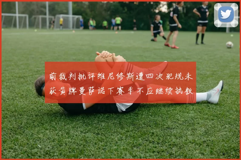 前裁判批评维尼修斯遭四次犯规未获黄牌曼萨诺下赛季不应继续执教西甲