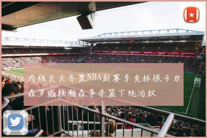 内线巨头齐聚NBA新赛季克林根卡尔森罗威杨瀚森争夺篮下统治权