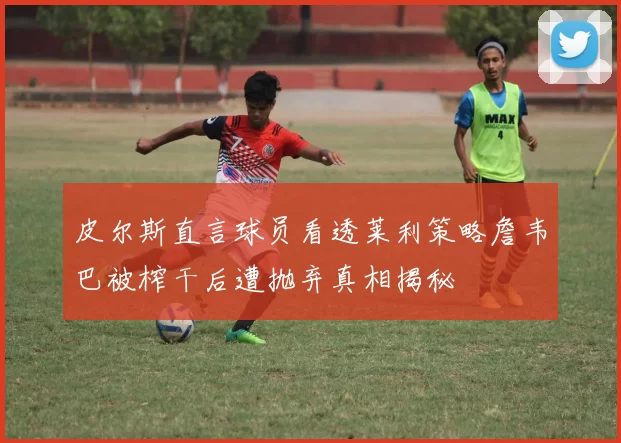 皮尔斯直言球员看透莱利策略詹韦巴被榨干后遭抛弃真相揭秘