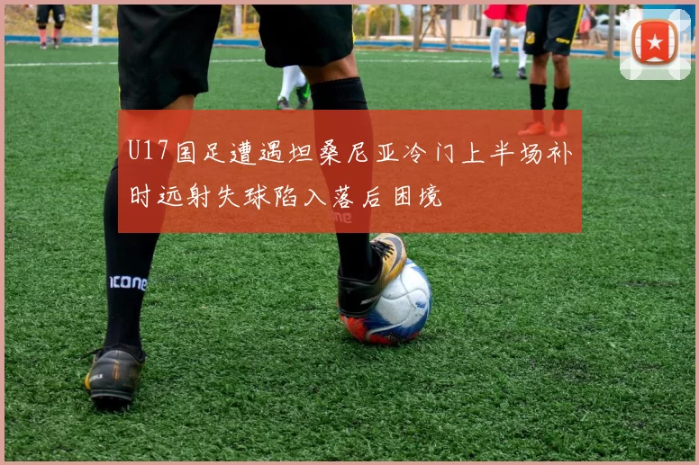 U17国足遭遇坦桑尼亚冷门上半场补时远射失球陷入落后困境