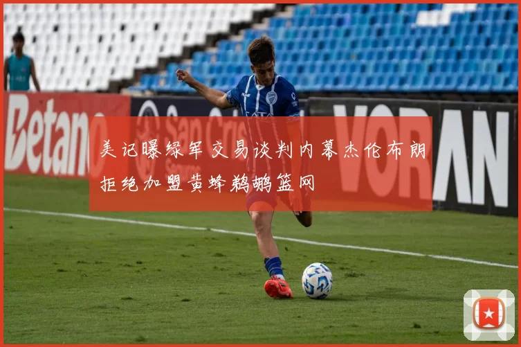 美记曝绿军交易谈判内幕杰伦布朗拒绝加盟黄蜂鹈鹕篮网