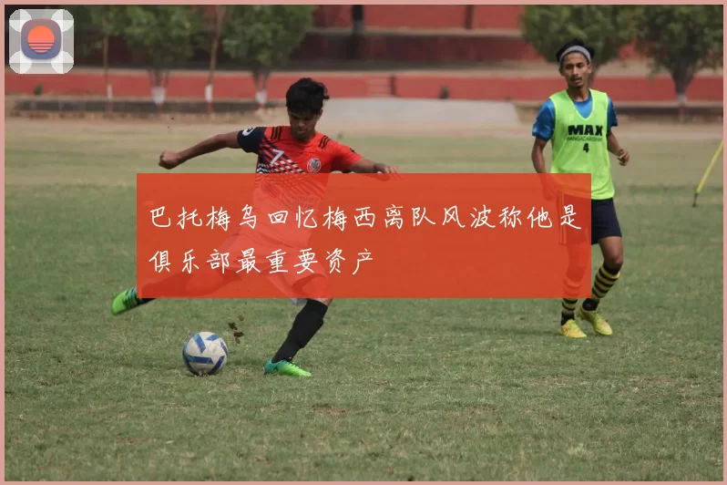 巴托梅乌回忆梅西离队风波称他是俱乐部最重要资产