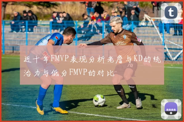 近十年FMVP表现分析老詹与KD的统治力与低分FMVP的对比