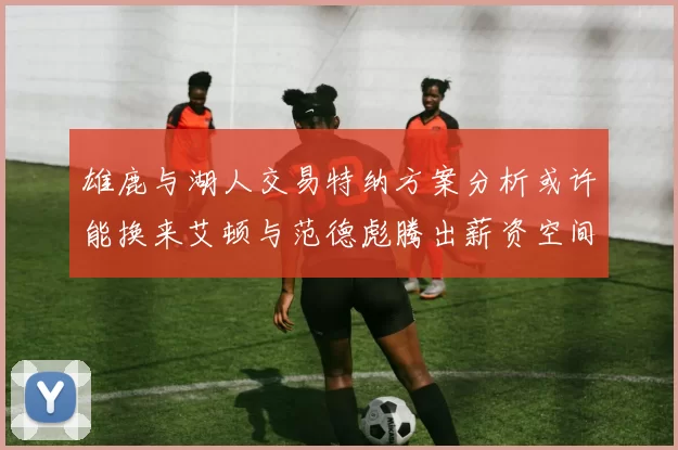 雄鹿与湖人交易特纳方案分析或许能换来艾顿与范德彪腾出薪资空间
