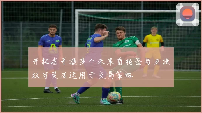 开拓者手握多个未来首轮签与互换权可灵活运用于交易策略