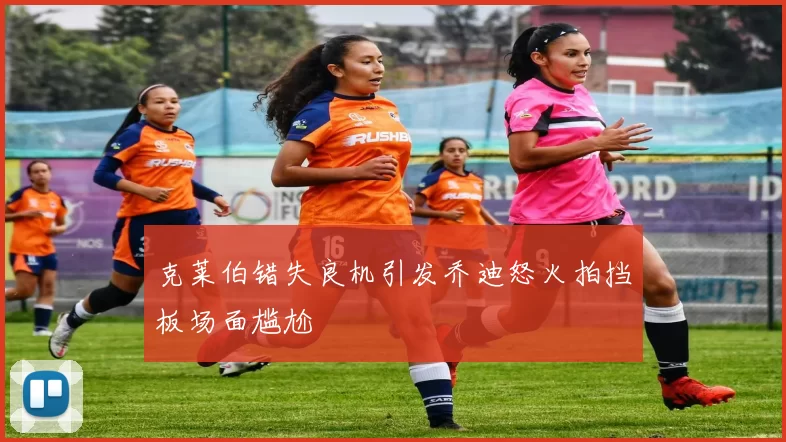 克莱伯错失良机引发乔迪怒火拍挡板场面尴尬