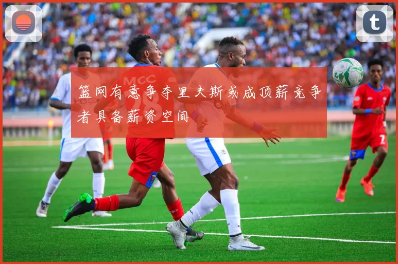 篮网有意争夺里夫斯或成顶薪竞争者具备薪资空间