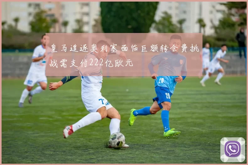 皇马追逐奥利塞面临巨额转会费挑战需支付222亿欧元