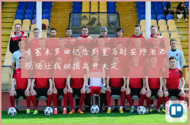 卡塞米罗回忆告别皇马时安帅泪洒现场让我动摇离开决定