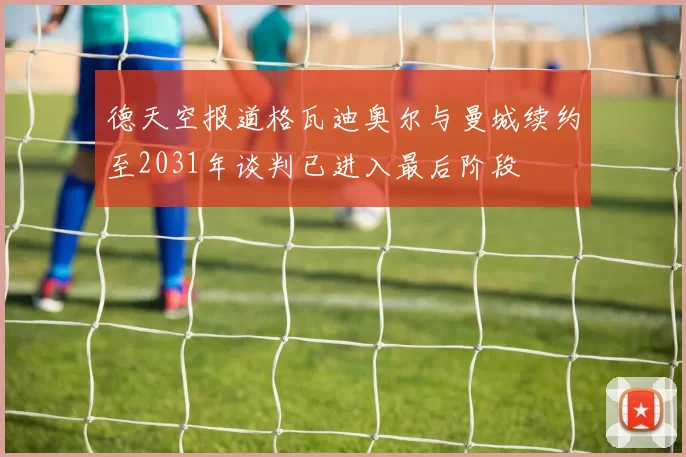 德天空报道格瓦迪奥尔与曼城续约至2031年谈判已进入最后阶段