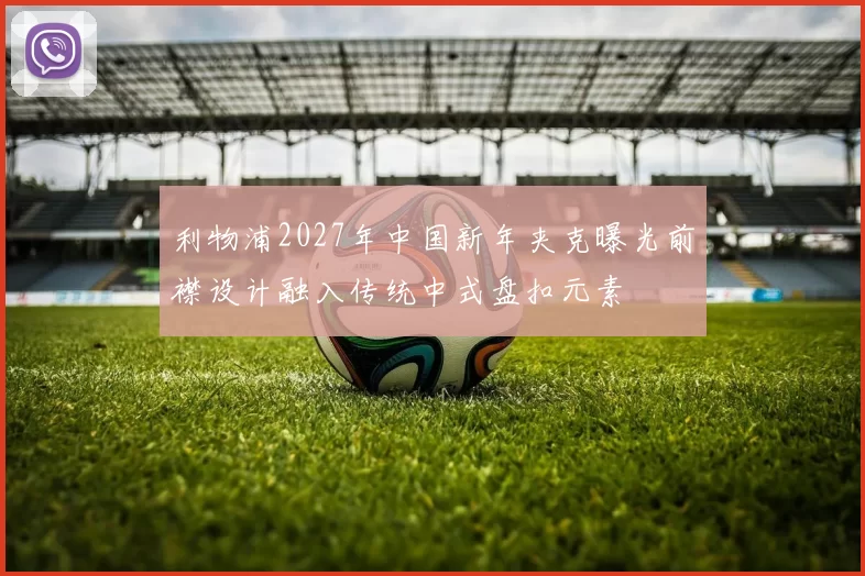 利物浦2027年中国新年夹克曝光前襟设计融入传统中式盘扣元素
