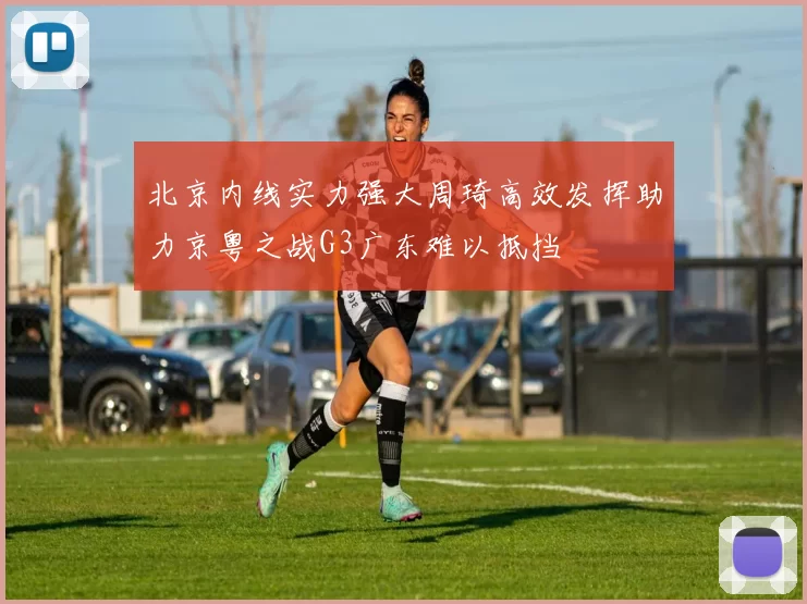 北京内线实力强大周琦高效发挥助力京粤之战G3广东难以抵挡