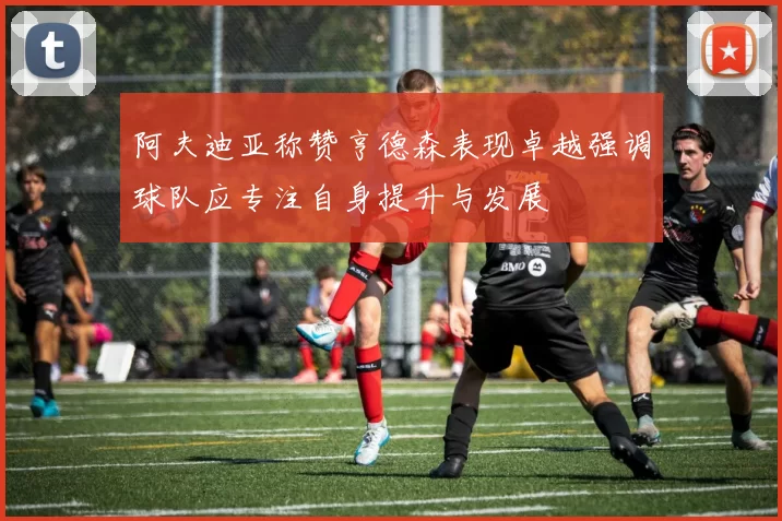 阿夫迪亚称赞亨德森表现卓越强调球队应专注自身提升与发展
