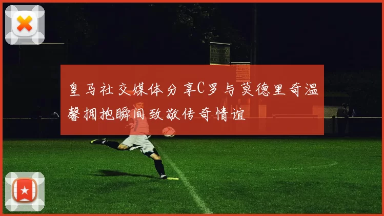 皇马社交媒体分享C罗与莫德里奇温馨拥抱瞬间致敬传奇情谊