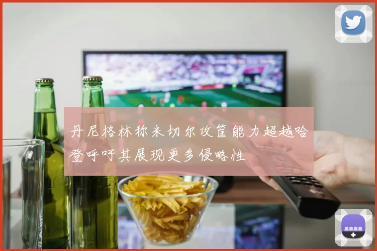 丹尼格林称米切尔攻筐能力超越哈登呼吁其展现更多侵略性