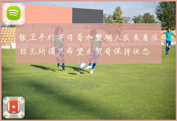 张卫平对字母哥加盟湖人发表看法称无所谓只希望东契奇保持状态