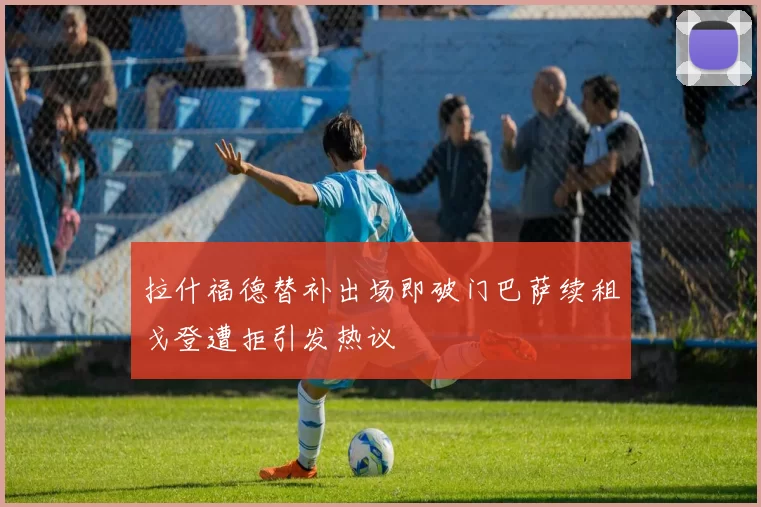 拉什福德替补出场即破门巴萨续租戈登遭拒引发热议